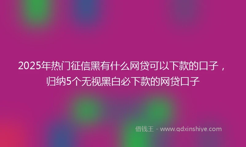 2025年热门征信黑有什么网贷可以下款的口子，归纳5个无视黑白必下款的网贷口子