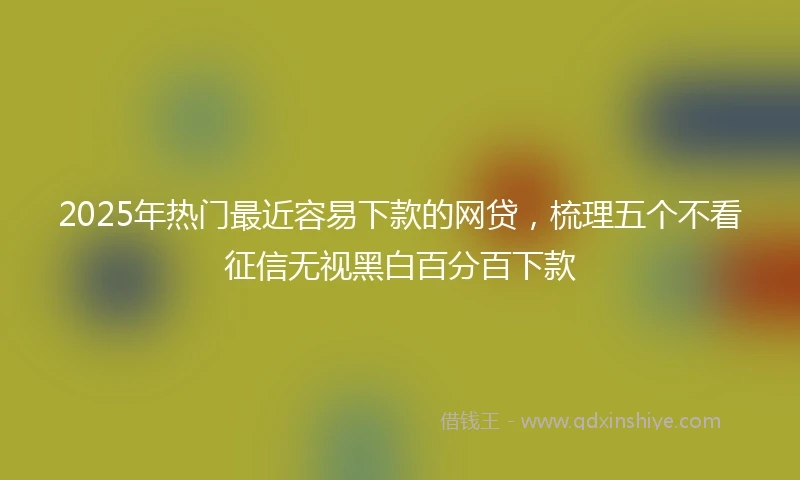 2025年热门最近容易下款的网贷，梳理五个不看征信无视黑白百分百下款
