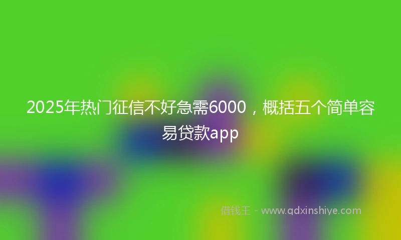 2025年热门征信不好急需6000，概括五个简单容易贷款app
