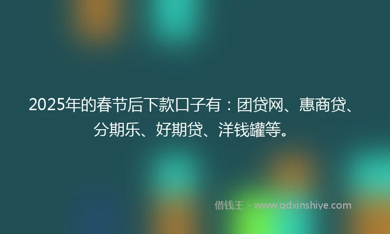 2025年的春节后下款口子有：团贷网、惠商贷、分期乐、好期贷、洋钱罐等。