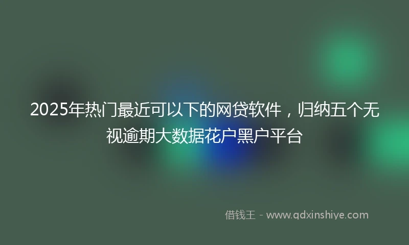 2025年热门最近可以下的网贷软件，归纳五个无视逾期大数据花户黑户平台