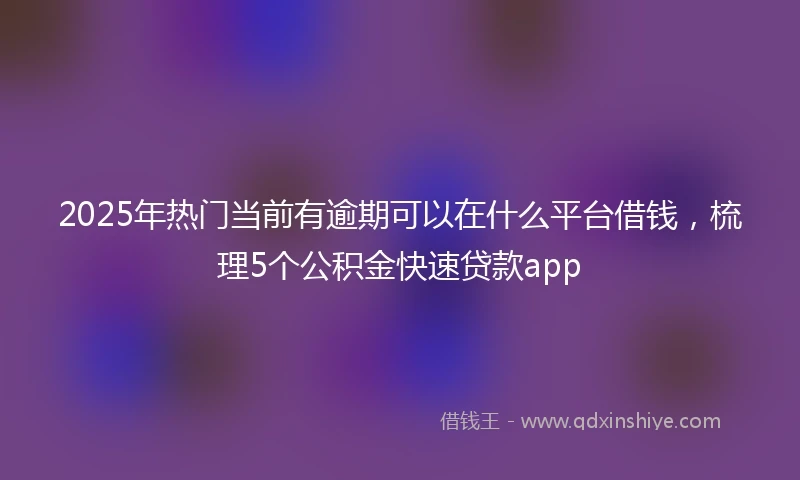 2025年热门当前有逾期可以在什么平台借钱，梳理5个公积金快速贷款app