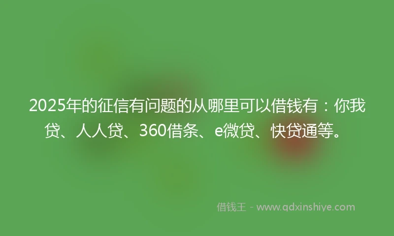 2025年的征信有问题的从哪里可以借钱有：你我贷、人人贷、360借条、e微贷、快贷通等。