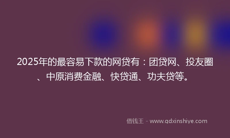 2025年的最容易下款的网贷有：团贷网、投友圈、中原消费金融、快贷通、功夫贷等。