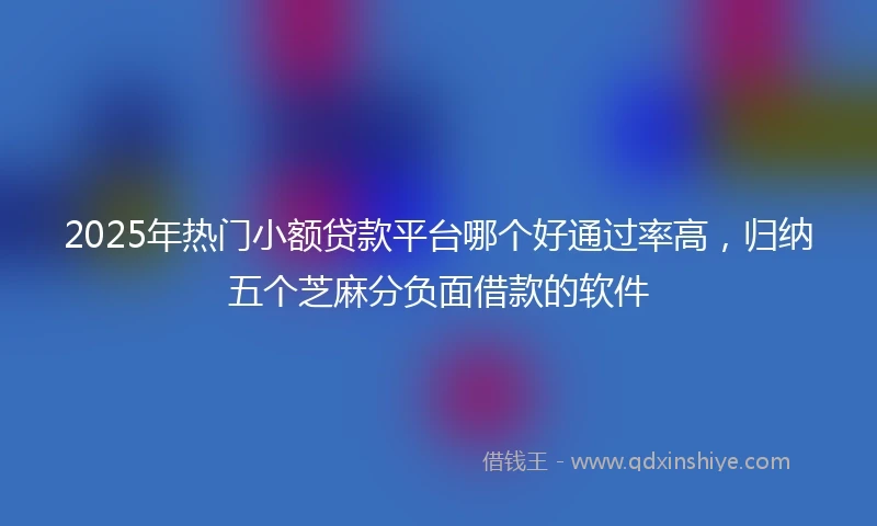 2025年热门小额贷款平台哪个好通过率高，归纳五个芝麻分负面借款的软件