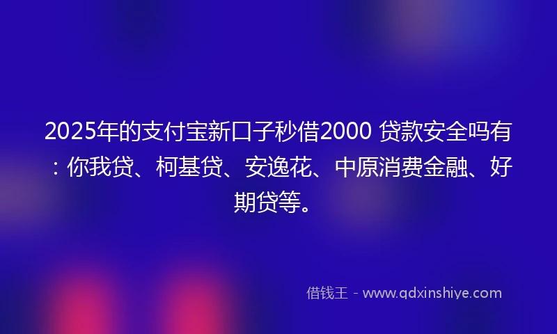 2025年的支付宝新口子秒借2000 贷款安全吗有：你我贷、柯基贷、安逸花、中原消费金融、好期贷等。
