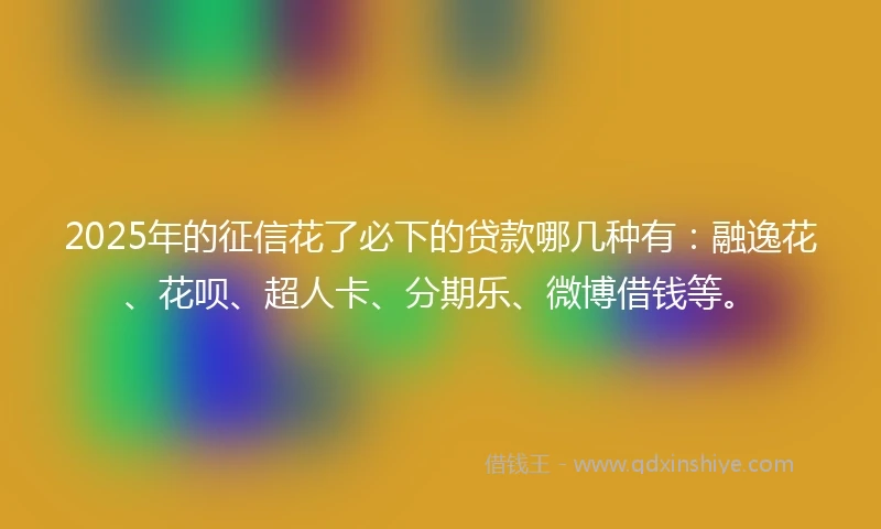 2025年的征信花了必下的贷款哪几种有：融逸花、花呗、超人卡、分期乐、微博借钱等。