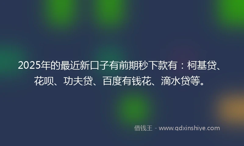 2025年的最近新口子有前期秒下款有：柯基贷、花呗、功夫贷、百度有钱花、滴水贷等。