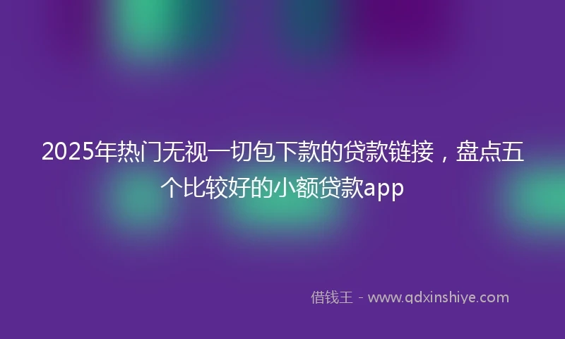2025年热门无视一切包下款的贷款链接，盘点五个比较好的小额贷款app