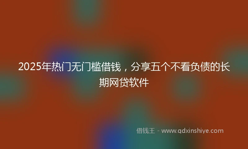 2025年热门无门槛借钱，分享五个不看负债的长期网贷软件