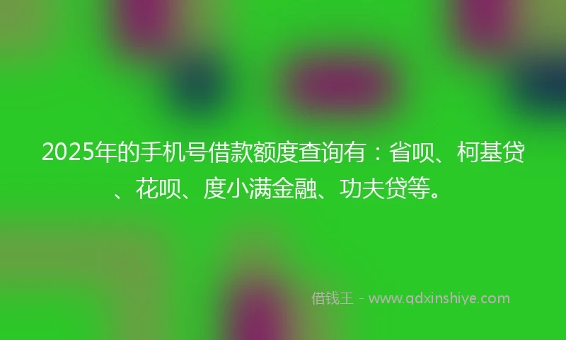 2025年的手机号借款额度查询有：省呗、柯基贷、花呗、度小满金融、功夫贷等。