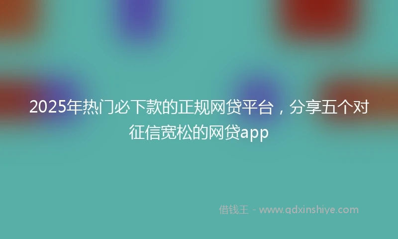 2025年热门必下款的正规网贷平台，分享五个对征信宽松的网贷app