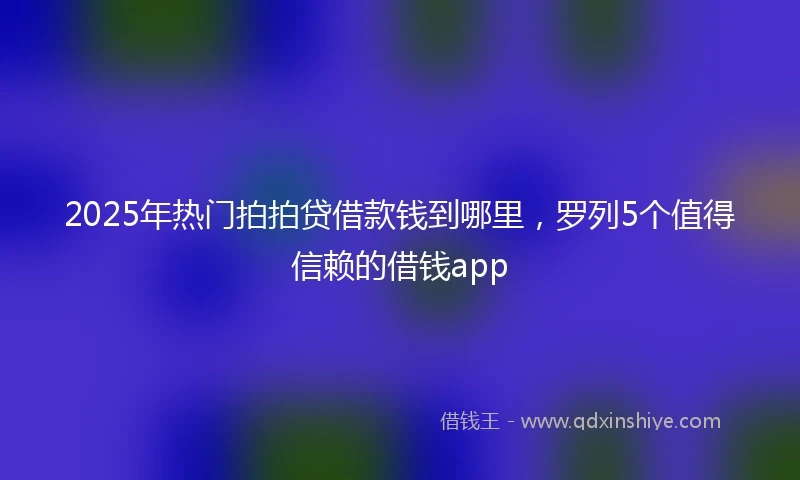 2025年热门拍拍贷借款钱到哪里，罗列5个值得信赖的借钱app