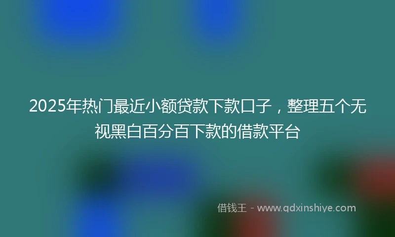 2025年热门最近小额贷款下款口子，整理五个无视黑白百分百下款的借款平台