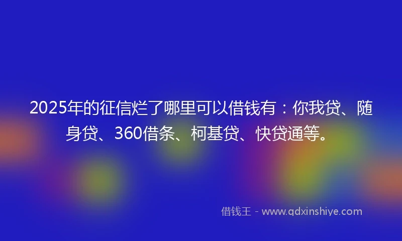 2025年的征信烂了哪里可以借钱有：你我贷、随身贷、360借条、柯基贷、快贷通等。
