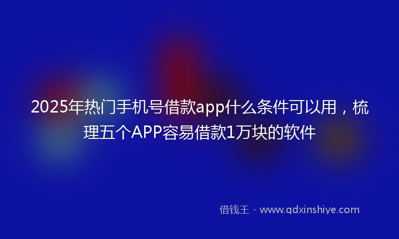 2025年热门手机号借款app什么条件可以用，梳理五个APP容易借款1万块的软件