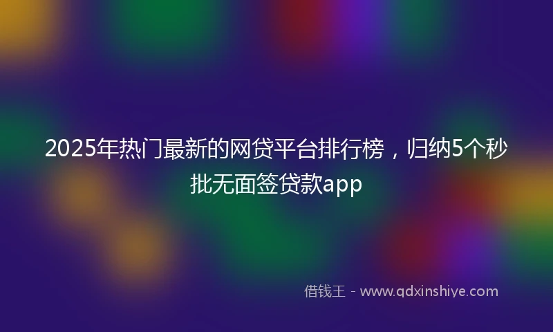 2025年热门最新的网贷平台排行榜，归纳5个秒批无面签贷款app