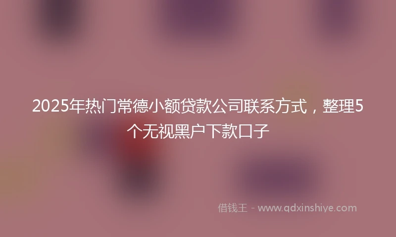 2025年热门常德小额贷款公司联系方式，整理5个无视黑户下款口子