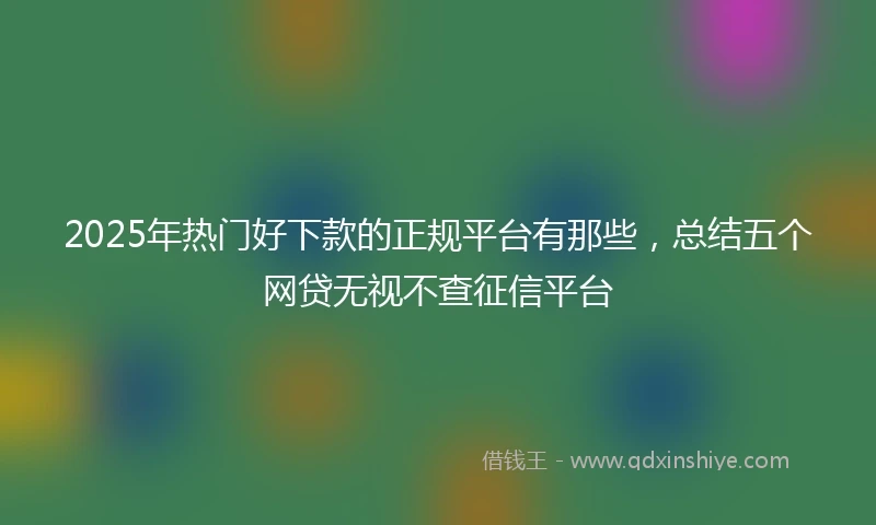 2025年热门好下款的正规平台有那些，总结五个网贷无视不查征信平台