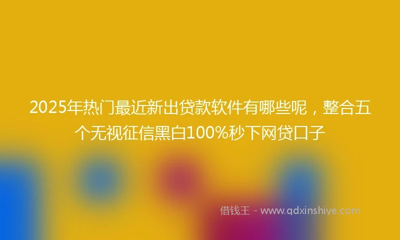 2025年热门最近新出贷款软件有哪些呢，整合五个无视征信黑白100%秒下网贷口子