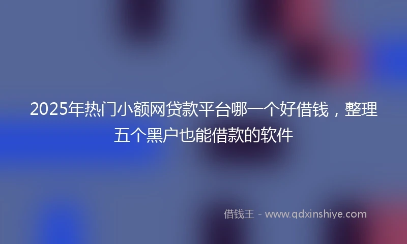 2025年热门小额网贷款平台哪一个好借钱，整理五个黑户也能借款的软件