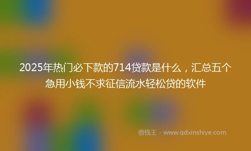 2025年热门必下款的714贷款是什么，汇总五个急用小钱不求征信流水轻松贷的软件
