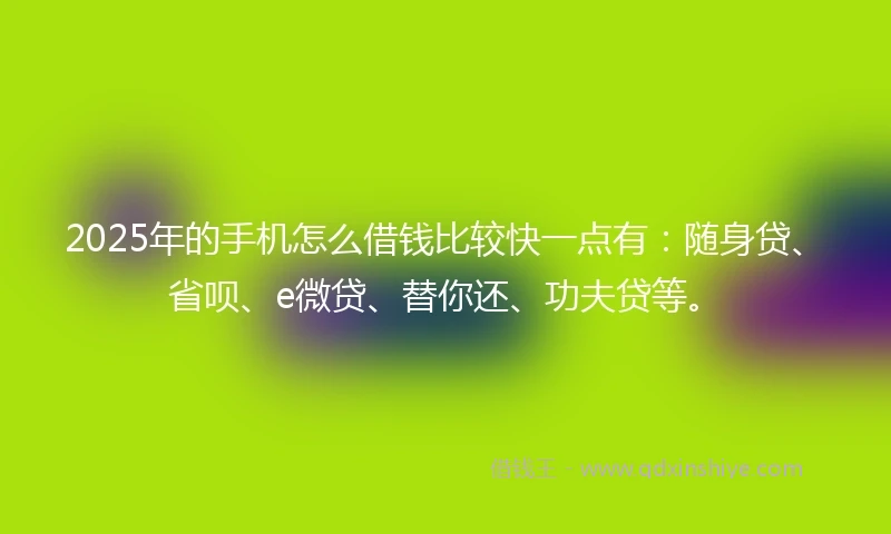 2025年的手机怎么借钱比较快一点有：随身贷、省呗、e微贷、替你还、功夫贷等。
