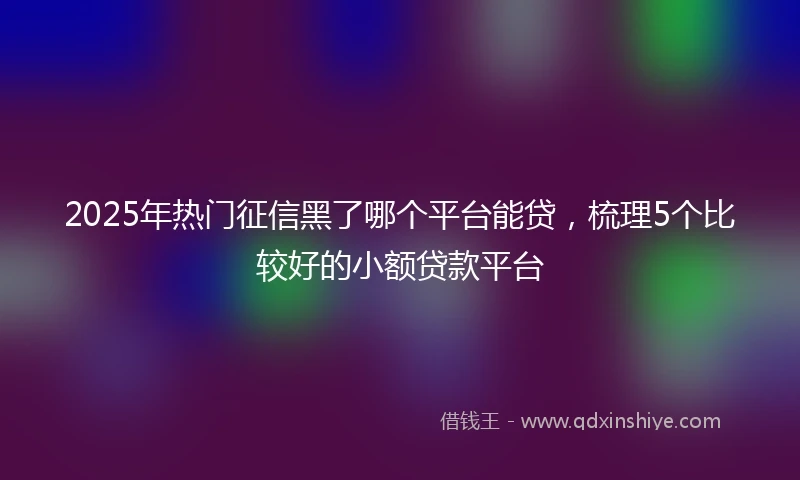 2025年热门征信黑了哪个平台能贷，梳理5个比较好的小额贷款平台