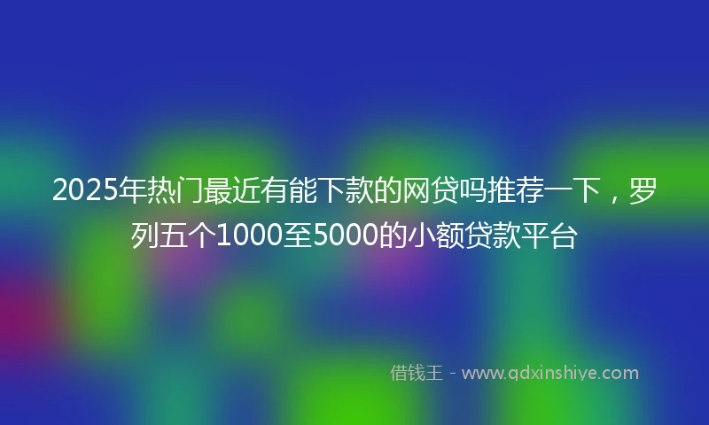2025年热门最近有能下款的网贷吗推荐一下，罗列五个1000至5000的小额贷款平台