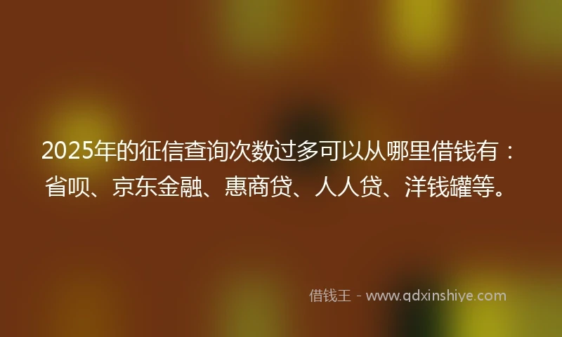 2025年的征信查询次数过多可以从哪里借钱有：省呗、京东金融、惠商贷、人人贷、洋钱罐等。