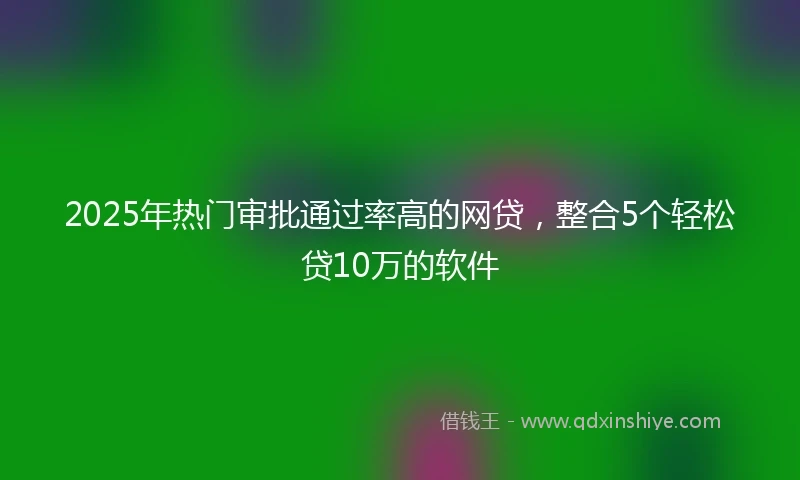 2025年热门审批通过率高的网贷，整合5个轻松贷10万的软件