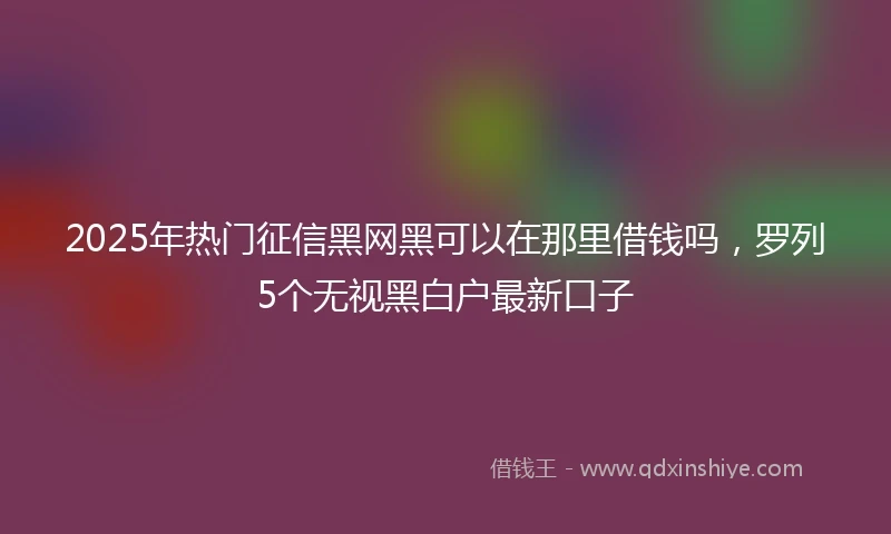2025年热门征信黑网黑可以在那里借钱吗，罗列5个无视黑白户最新口子