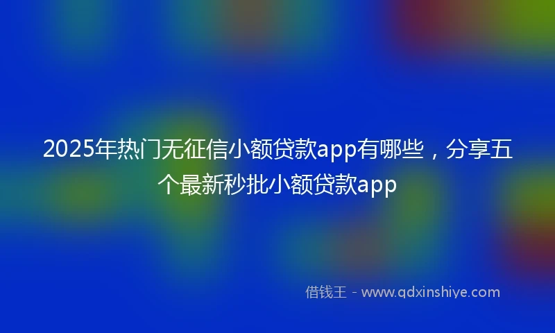 2025年热门无征信小额贷款app有哪些，分享五个最新秒批小额贷款app