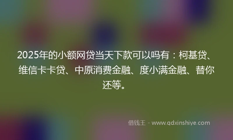 2025年的小额网贷当天下款可以吗有：柯基贷、维信卡卡贷、中原消费金融、度小满金融、替你还等。