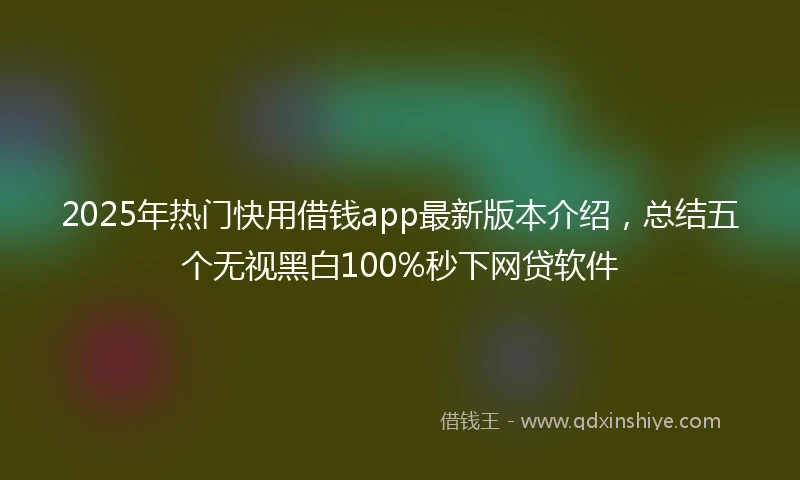 2025年热门快用借钱app最新版本介绍，总结五个无视黑白100%秒下网贷软件