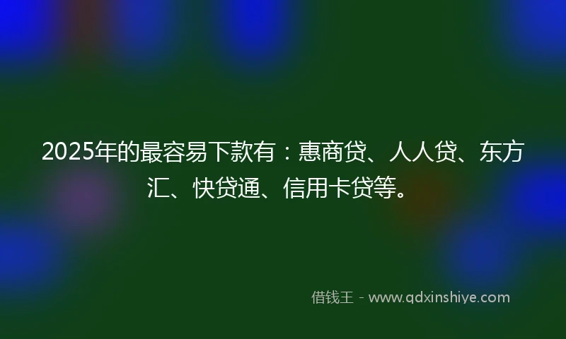 2025年的最容易下款有：惠商贷、人人贷、东方汇、快贷通、信用卡贷等。