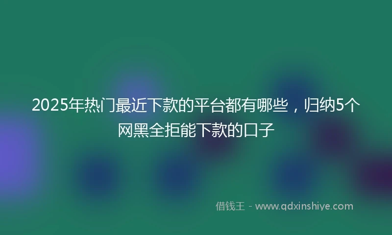 2025年热门最近下款的平台都有哪些，归纳5个网黑全拒能下款的口子