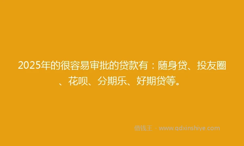 2025年的很容易审批的贷款有：随身贷、投友圈、花呗、分期乐、好期贷等。
