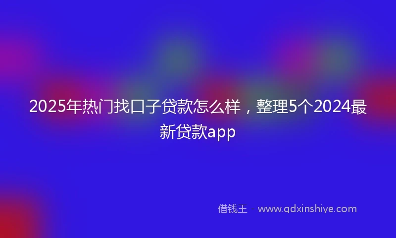 2025年热门找口子贷款怎么样，整理5个2024最新贷款app