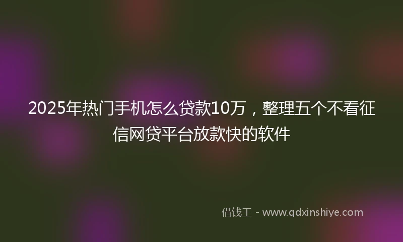 2025年热门手机怎么贷款10万，整理五个不看征信网贷平台放款快的软件