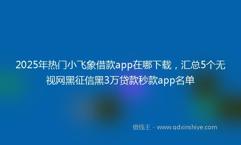 2025年热门小飞象借款app在哪下载，汇总5个无视网黑征信黑3万贷款秒款app名单