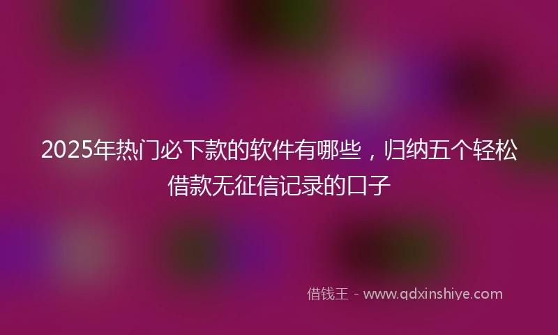 2025年热门必下款的软件有哪些，归纳五个轻松借款无征信记录的口子