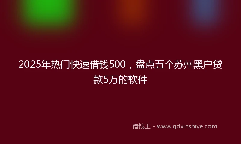 2025年热门快速借钱500，盘点五个苏州黑户贷款5万的软件