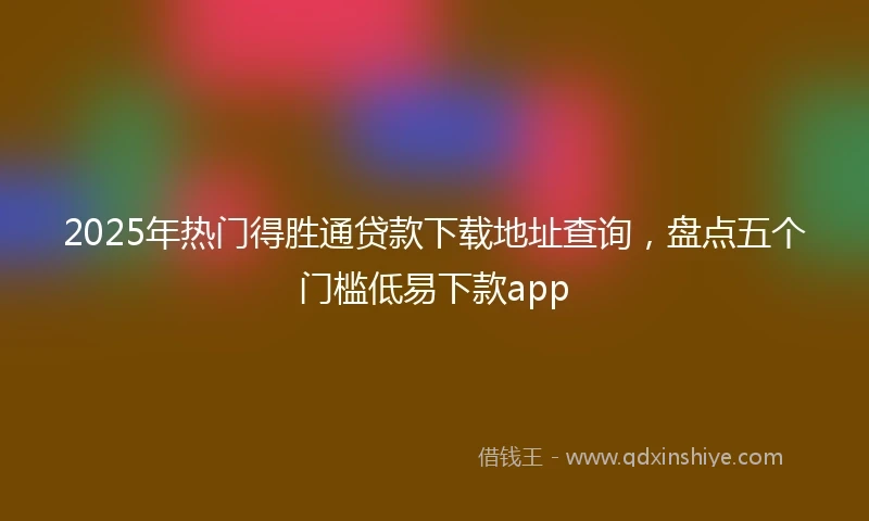 2025年热门得胜通贷款下载地址查询，盘点五个门槛低易下款app