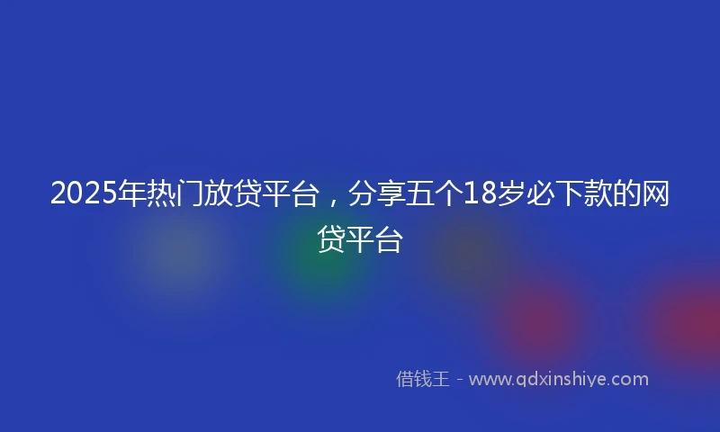 2025年热门放贷平台，分享五个18岁必下款的网贷平台