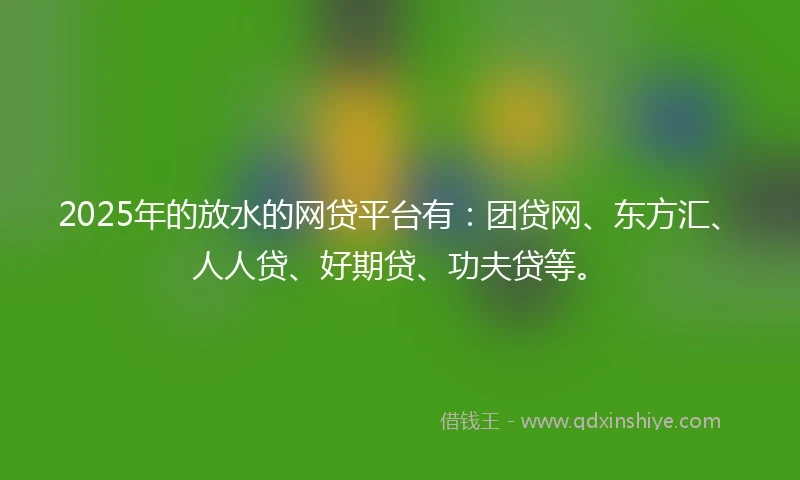 2025年的放水的网贷平台有：团贷网、东方汇、人人贷、好期贷、功夫贷等。
