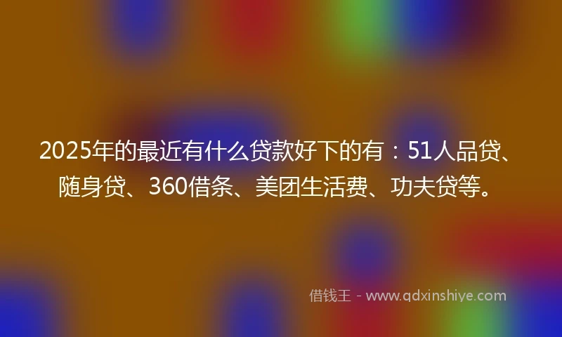 2025年的最近有什么贷款好下的有：51人品贷、随身贷、360借条、美团生活费、功夫贷等。