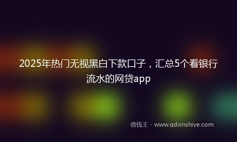 2025年热门无视黑白下款口子，汇总5个看银行流水的网贷app
