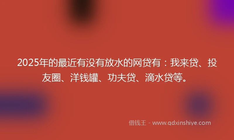 2025年的最近有没有放水的网贷有：我来贷、投友圈、洋钱罐、功夫贷、滴水贷等。
