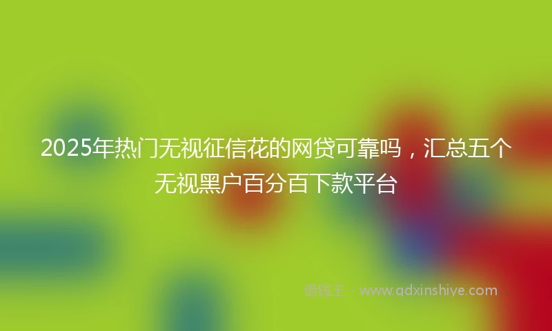 2025年热门无视征信花的网贷可靠吗，汇总五个无视黑户百分百下款平台